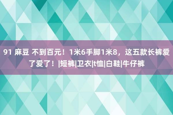 91 麻豆 不到百元！1米6手脚1米8，这五款长裤爱了爱了！|短裤|卫衣|t恤|白鞋|牛仔裤