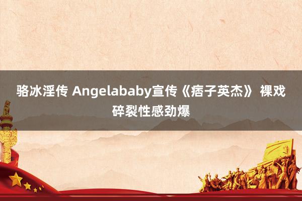 骆冰淫传 Angelababy宣传《痞子英杰》 裸戏碎裂性感劲爆