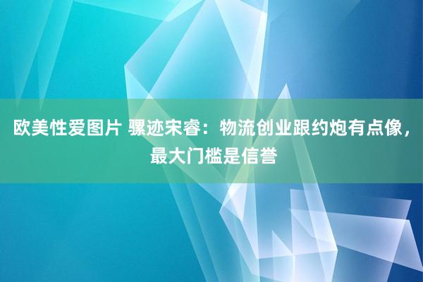 欧美性爱图片 骡迹宋睿：物流创业跟约炮有点像， 最大门槛是信誉