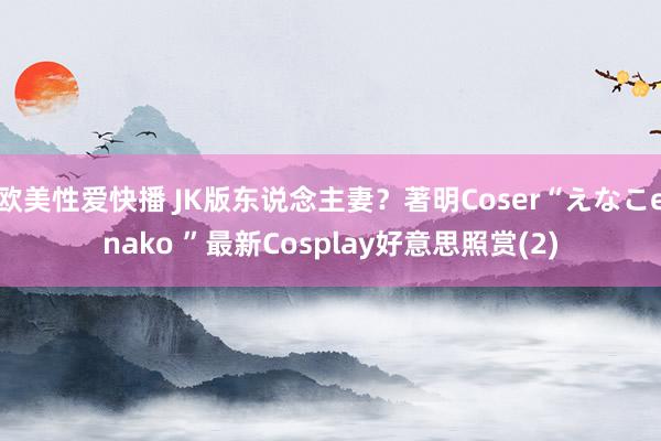 欧美性爱快播 JK版东说念主妻？著明Coser“えなこenako ”最新Cosplay好意思照赏(2)