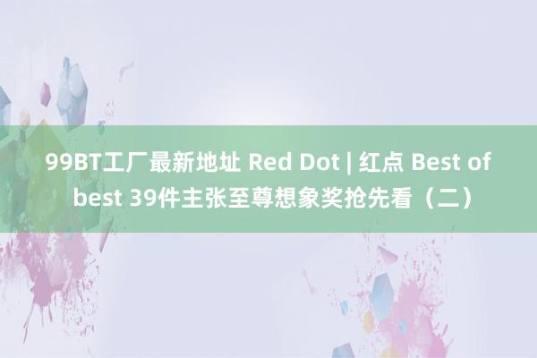 99BT工厂最新地址 Red Dot | 红点 Best of best 39件主张至尊想象奖抢先看（二）