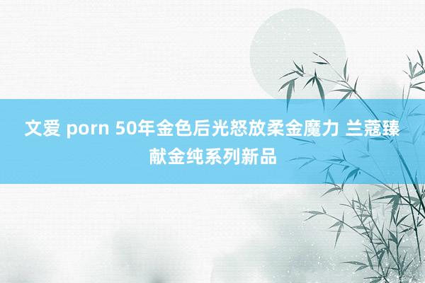 文爱 porn 50年金色后光怒放柔金魔力 兰蔻臻献金纯系列新品